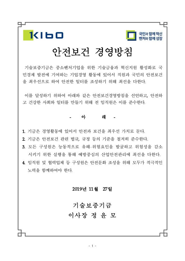 안전보건 경영방침, 기술보증기금은 중소벤처기업을 위한 기술금융과 혁신지원 활성화로 국민경제 발전에 기여하는 기업경영 활동에 있어서 직원과 국민의 안전보건을 최우선으로 하여 안전한 일터를 조성하기 위해 최선을 다한다. 이를 달성하기 위하여 아래와 같은 안전보건경영방침을 선언하고, 안전하고 건강한 사회와 일터를 만들기 위해 전 임직원은 이를 준수한다.