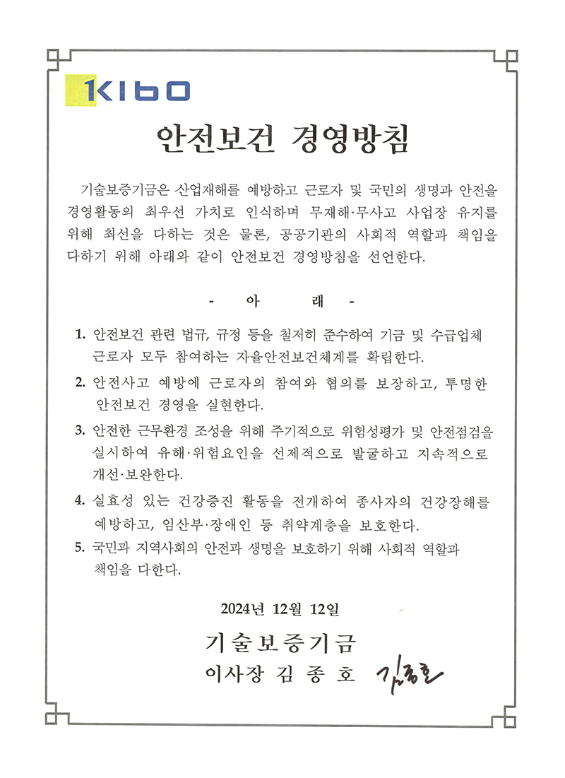 안전보건경영방침 기술보증기금은 산업재해를 예방하고 근로자 및 국민의 생명과 안전을 경영활동의 최우선 가치로 인식하며 무재해 무사고 사업장 유지를 위해 최선을 다하는 것은 물론, 공공기관의 사회적 역할과 책임을 다하기 위해 아래와 같이 안전보건 경영방침을 선언한다.,